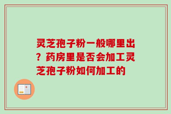 灵芝孢子粉一般哪里出？药房里是否会加工灵芝孢子粉如何加工的-第1张图片-卓越灵芝孢子粉