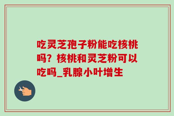 吃灵芝孢子粉能吃核桃吗?核桃和灵芝粉可以吃吗_乳腺小叶增生-第1张图片-卓越灵芝孢子粉 吃灵芝孢子粉能吃核桃吗?核桃和灵芝粉可以吃吗_乳腺小叶增生-第1张图片-卓越灵芝孢子粉