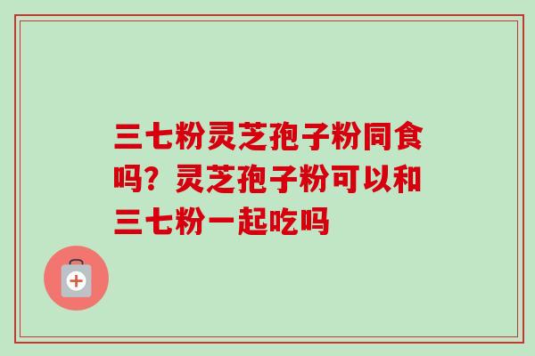 三七粉灵芝孢子粉同食吗？灵芝孢子粉可以和三七粉一起吃吗-第1张图片-卓越灵芝孢子粉