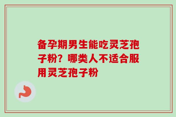 备孕期男生能吃灵芝孢子粉?哪类人不适合服用灵芝孢子粉-第1张图片-卓越灵芝孢子粉 备孕期男生能吃灵芝孢子粉?哪类人不适合服用灵芝孢子粉-第1张图片-卓越灵芝孢子粉
