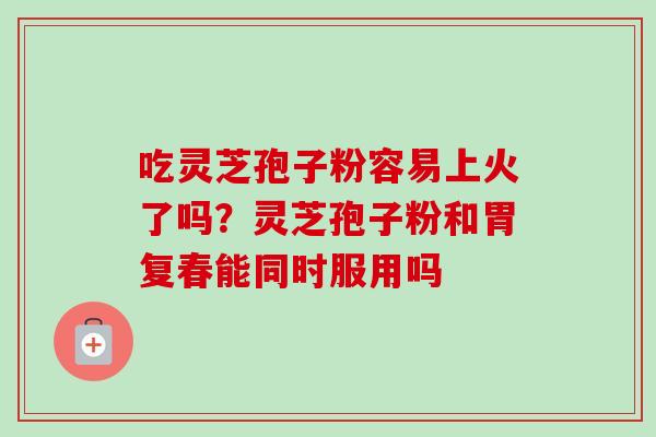 吃灵芝孢子粉容易上火了吗?灵芝孢子粉和胃复春能同时服用吗-第1张图片-卓越灵芝孢子粉 吃灵芝孢子粉容易上火了吗?灵芝孢子粉和胃复春能同时服用吗-第1张图片-卓越灵芝孢子粉