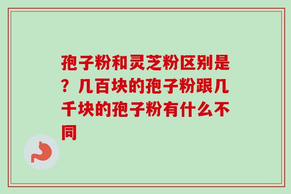 孢子粉和灵芝粉区别是？几百块的孢子粉跟几千块的孢子粉有什么不同-第1张图片-卓越灵芝孢子粉