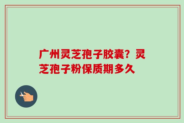 广州灵芝孢子胶囊？灵芝孢子粉保质期多久-第1张图片-卓越灵芝孢子粉