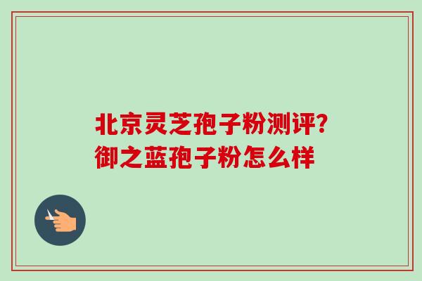 北京灵芝孢子粉测评?御之蓝孢子粉怎么样-第1张图片-卓越灵芝孢子粉 北京灵芝孢子粉测评?御之蓝孢子粉怎么样-第1张图片-卓越灵芝孢子粉