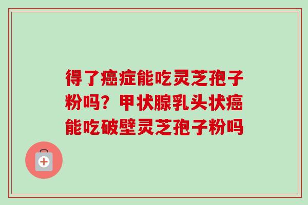 得了癌症能吃灵芝孢子粉吗？甲状腺乳头状癌能吃破壁灵芝孢子粉吗-第1张图片-卓越灵芝孢子粉