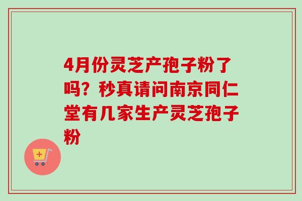4月份灵芝产孢子粉了吗？秒真请问南京同仁堂有几家生产灵芝孢子粉-第1张图片-卓越灵芝孢子粉
