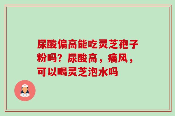 尿酸偏高能吃灵芝孢子粉吗?尿酸高,痛风,可以喝灵芝泡水吗-第1张图片-卓越灵芝孢子粉 尿酸偏高能吃灵芝孢子粉吗?尿酸高,痛风,可以喝灵芝泡水吗-第1张图片-卓越灵芝孢子粉