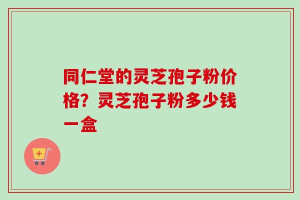 同仁堂的灵芝孢子粉价格？灵芝孢子粉多少钱一盒-第1张图片-卓越灵芝孢子粉