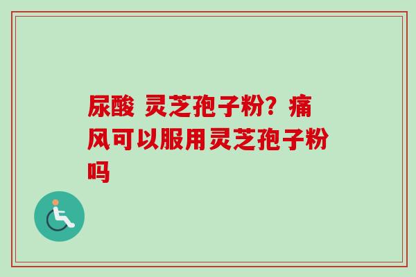 尿酸 灵芝孢子粉?痛风可以服用灵芝孢子粉吗-第1张图片-卓越灵芝孢子粉 尿酸 灵芝孢子粉?痛风可以服用灵芝孢子粉吗-第1张图片-卓越灵芝孢子粉