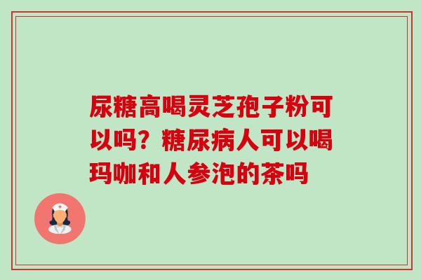 尿糖高喝灵芝孢子粉可以吗?糖尿病人可以喝玛咖和人参泡的茶吗-第1张图片-卓越灵芝孢子粉 尿糖高喝灵芝孢子粉可以吗?糖尿病人可以喝玛咖和人参泡的茶吗-第1张图片-卓越灵芝孢子粉