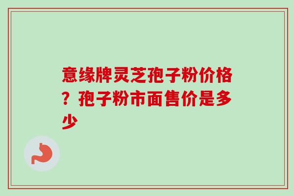 意缘牌灵芝孢子粉价格?孢子粉市面售价是多少-第1张图片-卓越灵芝孢子粉 意缘牌灵芝孢子粉价格?孢子粉市面售价是多少-第1张图片-卓越灵芝孢子粉