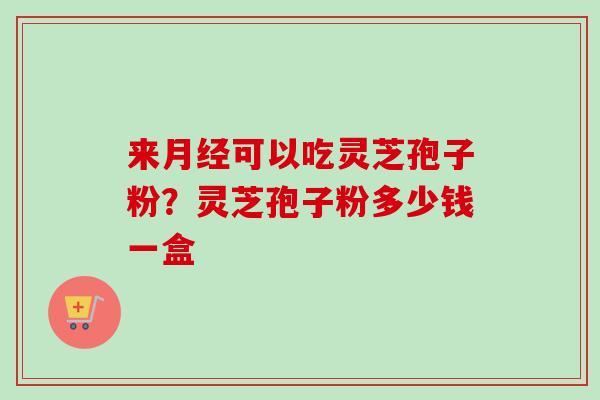 来月经可以吃灵芝孢子粉？灵芝孢子粉多少钱一盒-第1张图片-卓越灵芝孢子粉