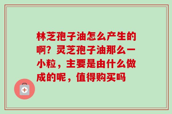 林芝孢子油怎么产生的啊?灵芝孢子油那么一小粒,主要是由什么做成的呢,值得购买吗-第1张图片-卓越灵芝孢子粉 林芝孢子油怎么产生的啊?灵芝孢子油那么一小粒,主要是由什么做成的呢,值得购买吗-第1张图片-卓越灵芝孢子粉