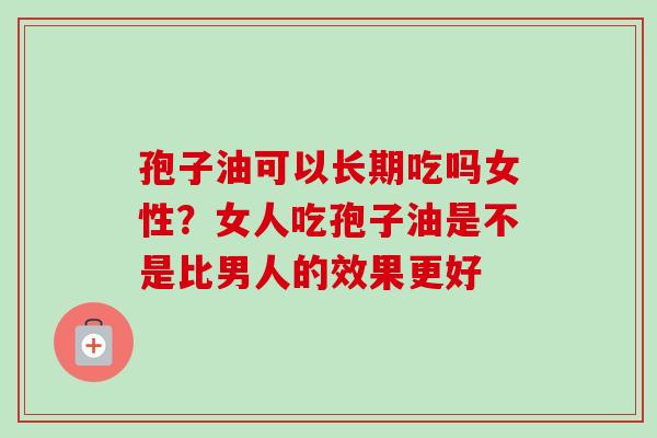 孢子油可以长期吃吗女性?女人吃孢子油是不是比男人的效果更好-第1张图片-卓越灵芝孢子粉 孢子油可以长期吃吗女性?女人吃孢子油是不是比男人的效果更好-第1张图片-卓越灵芝孢子粉