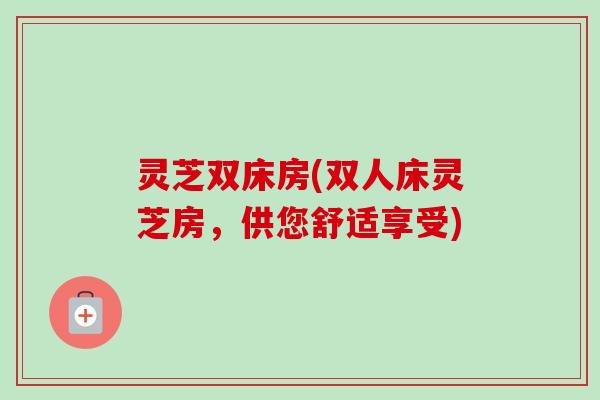 灵芝双床房(双人床灵芝房,供您舒适享受)-第1张图片-卓越灵芝孢子粉 灵芝双床房(双人床灵芝房,供您舒适享受)-第1张图片-卓越灵芝孢子粉