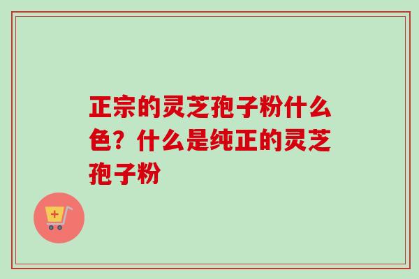 正宗的灵芝孢子粉什么色？什么是纯正的灵芝孢子粉-第1张图片-卓越灵芝孢子粉
