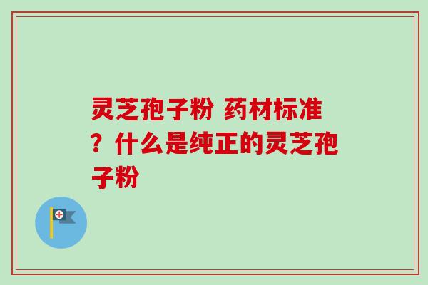 灵芝孢子粉 药材标准？什么是纯正的灵芝孢子粉-第1张图片-卓越灵芝孢子粉
