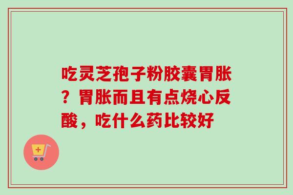 吃灵芝孢子粉胶囊胃胀？胃胀而且有点烧心反酸，吃什么药比较好-第1张图片-卓越灵芝孢子粉