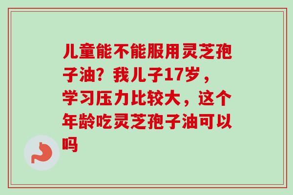 儿童能不能服用灵芝孢子油?我儿子17岁,学习压力比较大,这个年龄吃灵芝孢子油可以吗-第1张图片-卓越灵芝孢子粉 儿童能不能服用灵芝孢子油?我儿子17岁,学习压力比较大,这个年龄吃灵芝孢子油可以吗-第1张图片-卓越灵芝孢子粉