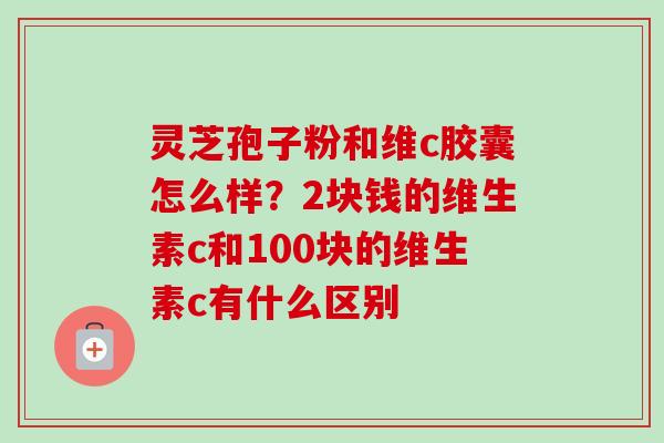 灵芝孢子粉和维c胶囊怎么样？2块钱的维生素c和100块的维生素c有什么区别-第1张图片-卓越灵芝孢子粉