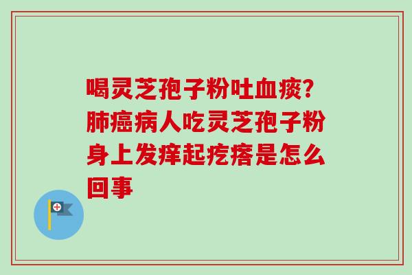 喝灵芝孢子粉吐血痰？肺癌病人吃灵芝孢子粉身上发痒起疙瘩是怎么回事-第1张图片-卓越灵芝孢子粉