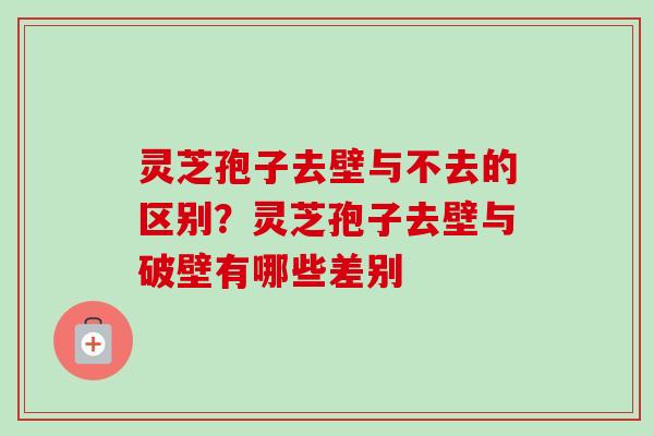 灵芝孢子去壁与不去的区别？灵芝孢子去壁与破壁有哪些差别-第1张图片-卓越灵芝孢子粉