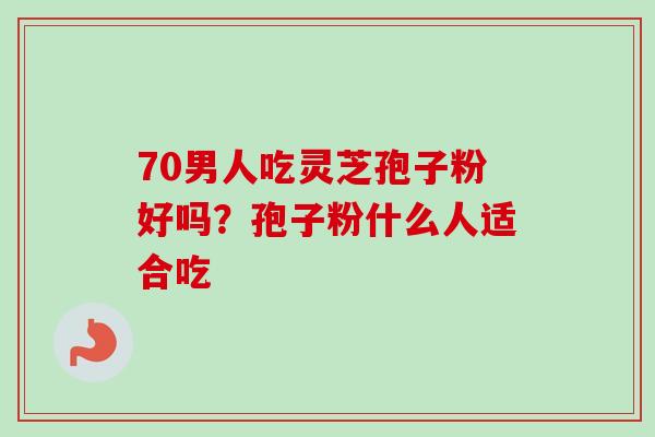 70男人吃灵芝孢子粉好吗？孢子粉什么人适合吃-第1张图片-卓越灵芝孢子粉
