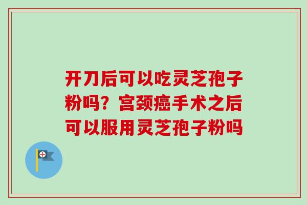 开刀后可以吃灵芝孢子粉吗？宫颈癌手术之后可以服用灵芝孢子粉吗-第1张图片-卓越灵芝孢子粉