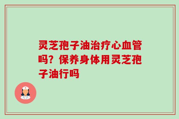 灵芝孢子油治疗心血管吗?保养身体用灵芝孢子油行吗-第1张图片-卓越灵芝孢子粉 灵芝孢子油治疗心血管吗?保养身体用灵芝孢子油行吗-第1张图片-卓越灵芝孢子粉