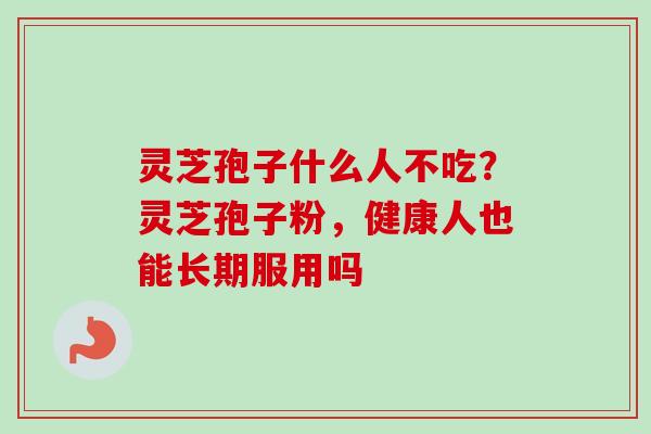 灵芝孢子什么人不吃?灵芝孢子粉,健康人也能长期服用吗-第1张图片-卓越灵芝孢子粉 灵芝孢子什么人不吃?灵芝孢子粉,健康人也能长期服用吗-第1张图片-卓越灵芝孢子粉