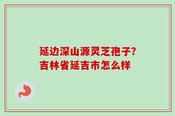 延边深山源灵芝孢子?吉林省延吉市怎么样-第1张图片-卓越灵芝孢子粉 延边深山源灵芝孢子?吉林省延吉市怎么样-第1张图片-卓越灵芝孢子粉