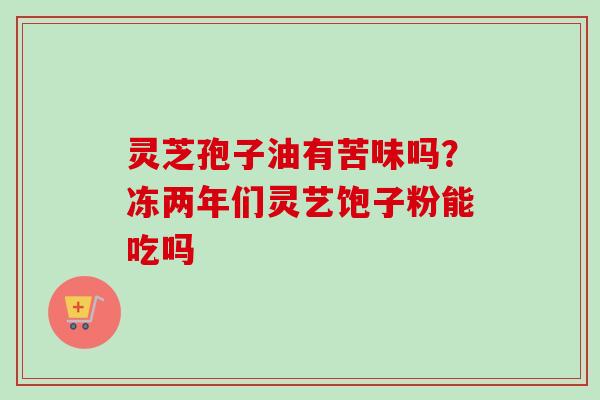 灵芝孢子油有苦味吗?冻两年们灵艺饱子粉能吃吗-第1张图片-卓越灵芝孢子粉 灵芝孢子油有苦味吗?冻两年们灵艺饱子粉能吃吗-第1张图片-卓越灵芝孢子粉