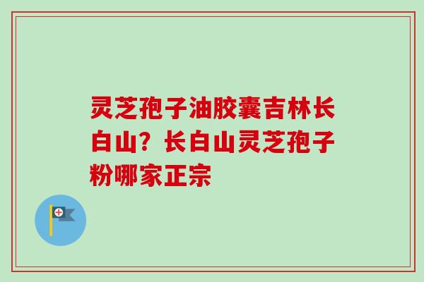 灵芝孢子油胶囊吉林长白山?长白山灵芝孢子粉哪家正宗-第1张图片-卓越灵芝孢子粉 灵芝孢子油胶囊吉林长白山?长白山灵芝孢子粉哪家正宗-第1张图片-卓越灵芝孢子粉