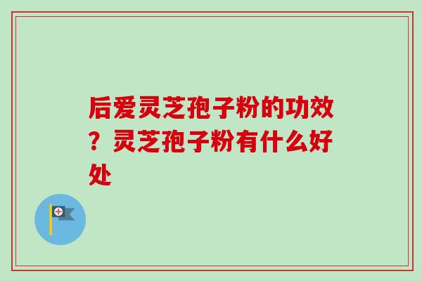 后爱灵芝孢子粉的功效?灵芝孢子粉有什么好处-第1张图片-卓越灵芝孢子粉 后爱灵芝孢子粉的功效?灵芝孢子粉有什么好处-第1张图片-卓越灵芝孢子粉