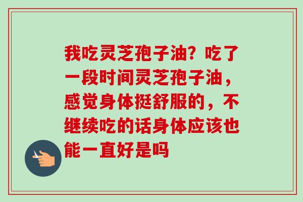 我吃灵芝孢子油?吃了一段时间灵芝孢子油,感觉身体挺舒服的,不继续吃的话身体应该也能一直好是吗-第1张图片-卓越灵芝孢子粉 我吃灵芝孢子油?吃了一段时间灵芝孢子油,感觉身体挺舒服的,不继续吃的话身体应该也能一直好是吗-第1张图片-卓越灵芝孢子粉
