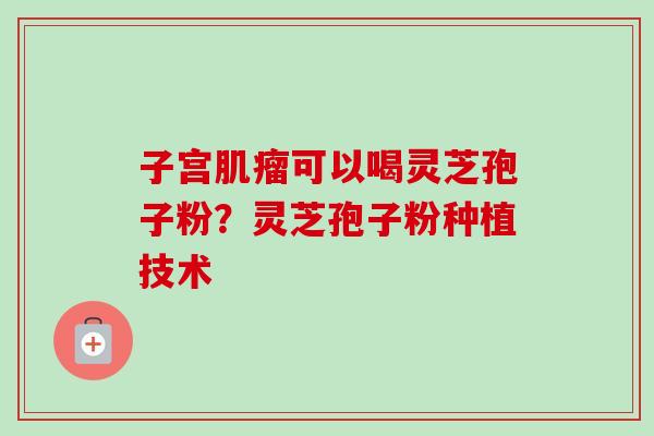 子宫肌瘤可以喝灵芝孢子粉？灵芝孢子粉种植技术-第1张图片-卓越灵芝孢子粉