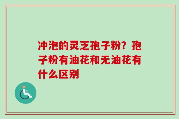 冲泡的灵芝孢子粉？孢子粉有油花和无油花有什么区别-第1张图片-卓越灵芝孢子粉