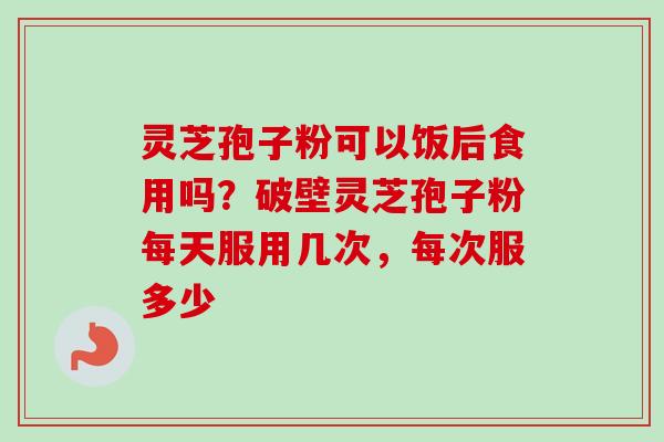 灵芝孢子粉可以饭后食用吗？破壁灵芝孢子粉每天服用几次，每次服多少-第1张图片-卓越灵芝孢子粉