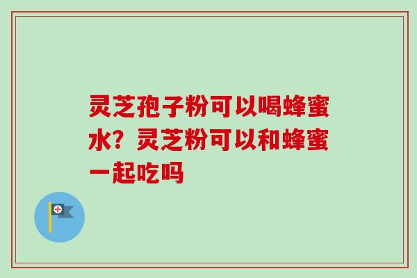 灵芝孢子粉可以喝蜂蜜水？灵芝粉可以和蜂蜜一起吃吗-第1张图片-卓越灵芝孢子粉
