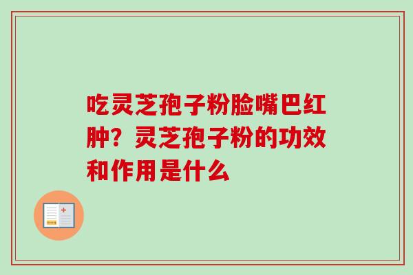 吃灵芝孢子粉脸嘴巴红肿？灵芝孢子粉的功效和作用是什么-第1张图片-卓越灵芝孢子粉