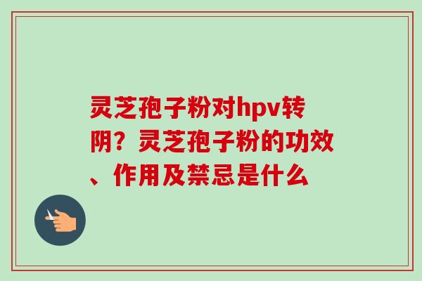 灵芝孢子粉对hpv转阴？灵芝孢子粉的功效、作用及禁忌是什么-第1张图片-卓越灵芝孢子粉