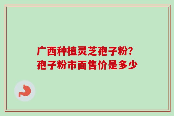 广西种植灵芝孢子粉?孢子粉市面售价是多少-第1张图片-卓越灵芝孢子粉 广西种植灵芝孢子粉?孢子粉市面售价是多少-第1张图片-卓越灵芝孢子粉