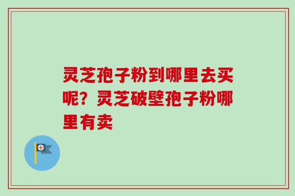 灵芝孢子粉到哪里去买呢？灵芝破壁孢子粉哪里有卖-第1张图片-卓越灵芝孢子粉