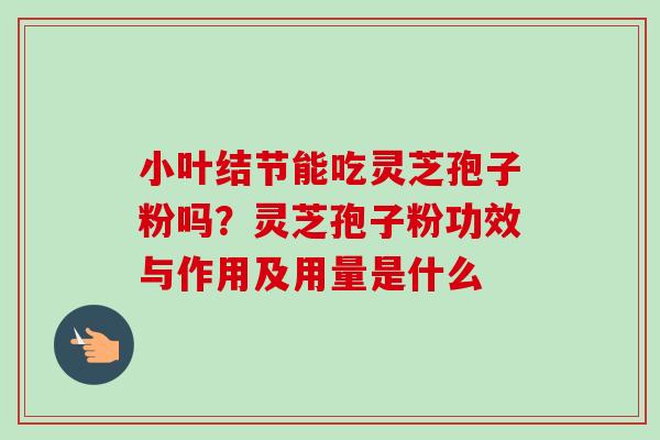 小叶结节能吃灵芝孢子粉吗？灵芝孢子粉功效与作用及用量是什么-第1张图片-卓越灵芝孢子粉