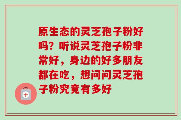 原生态的灵芝孢子粉好吗?听说灵芝孢子粉非常好,身边的好多朋友都在吃,想问问灵芝孢子粉究竟有多好-第1张图片-卓越灵芝孢子粉 原生态的灵芝孢子粉好吗?听说灵芝孢子粉非常好,身边的好多朋友都在吃,想问问灵芝孢子粉究竟有多好-第1张图片-卓越灵芝孢子粉
