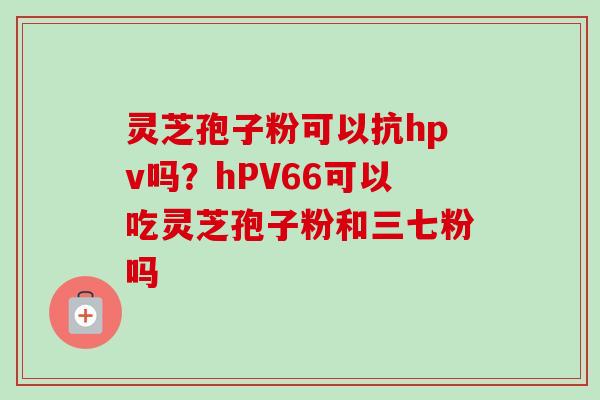 灵芝孢子粉可以抗hpv吗?hPV66可以吃灵芝孢子粉和三七粉吗-第1张图片-卓越灵芝孢子粉 灵芝孢子粉可以抗hpv吗?hPV66可以吃灵芝孢子粉和三七粉吗-第1张图片-卓越灵芝孢子粉