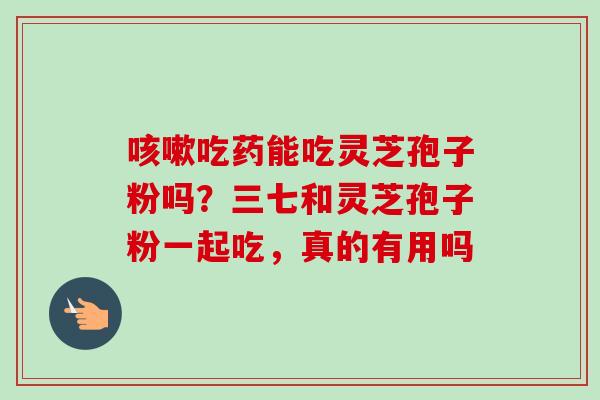 咳嗽吃药能吃灵芝孢子粉吗?三七和灵芝孢子粉一起吃,真的有用吗-第1张图片-卓越灵芝孢子粉 咳嗽吃药能吃灵芝孢子粉吗?三七和灵芝孢子粉一起吃,真的有用吗-第1张图片-卓越灵芝孢子粉