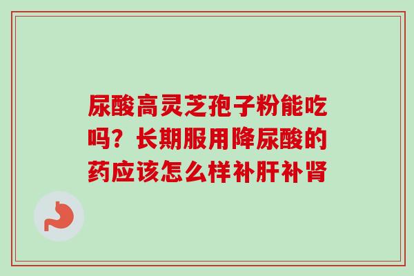 尿酸高灵芝孢子粉能吃吗？长期服用降尿酸的药应该怎么样补肝补肾-第1张图片-卓越灵芝孢子粉