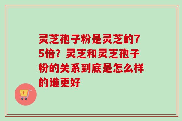 灵芝孢子粉是灵芝的75倍？灵芝和灵芝孢子粉的关系到底是怎么样的谁更好-第1张图片-卓越灵芝孢子粉