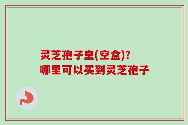 灵芝孢子皇(空盒)？哪里可以买到灵芝孢子-第1张图片-卓越灵芝孢子粉